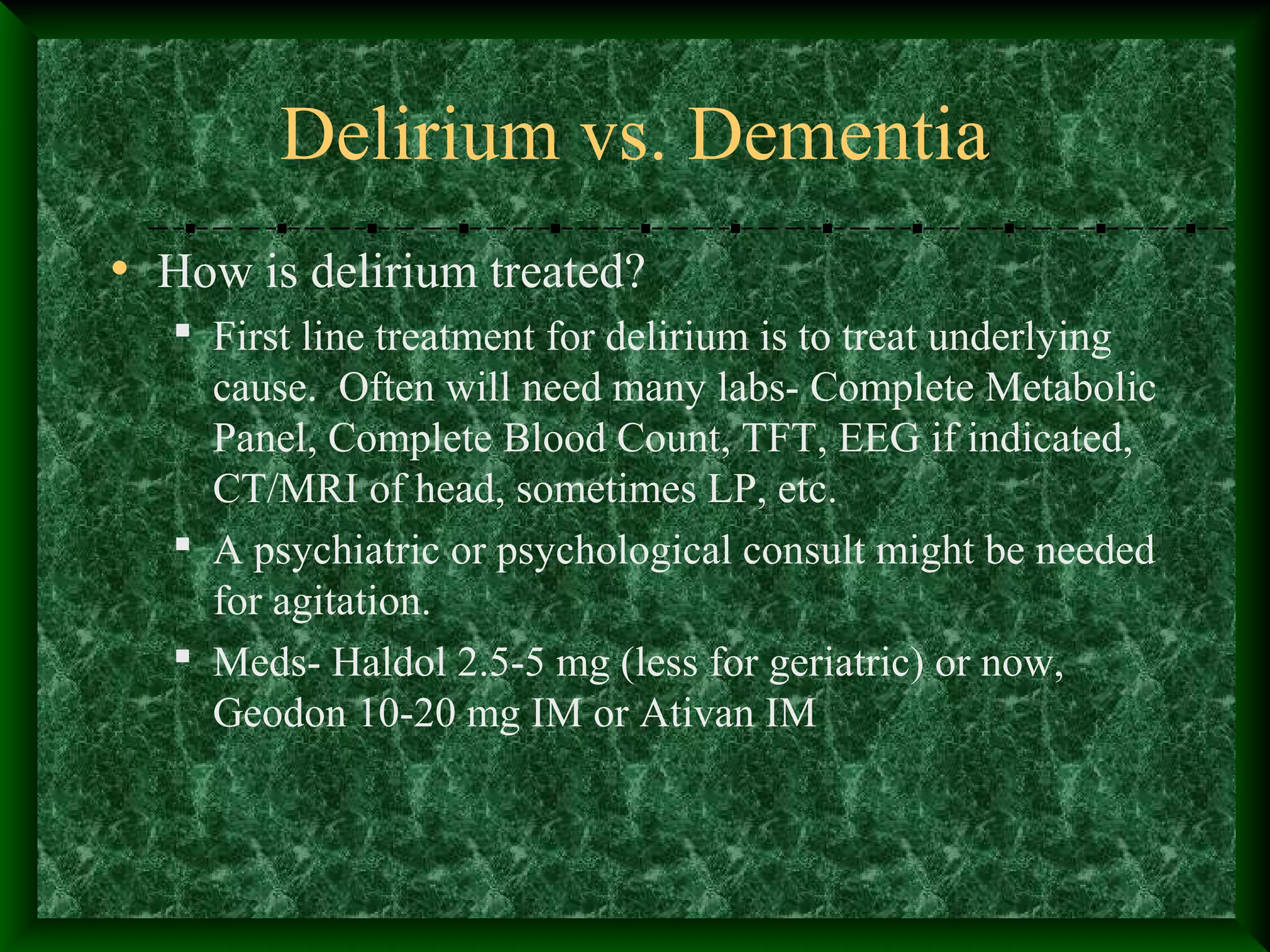 Delirium vs. Dementia
• How is delirium treated?
 First line treatment for delirium is to treat underlying
cause. Often will need many labs- Complete Metabolic
Panel, Complete Blood Count, TFT, EEG if indicated,
CT/MRI of head, sometimes LP, etc.
 A psychiatric or psychological consult might be needed
for agitation.
 Meds- Haldol 2.5-5 mg (less for geriatric) or now,
Geodon 10-20 mg IM or Ativan IM
 
