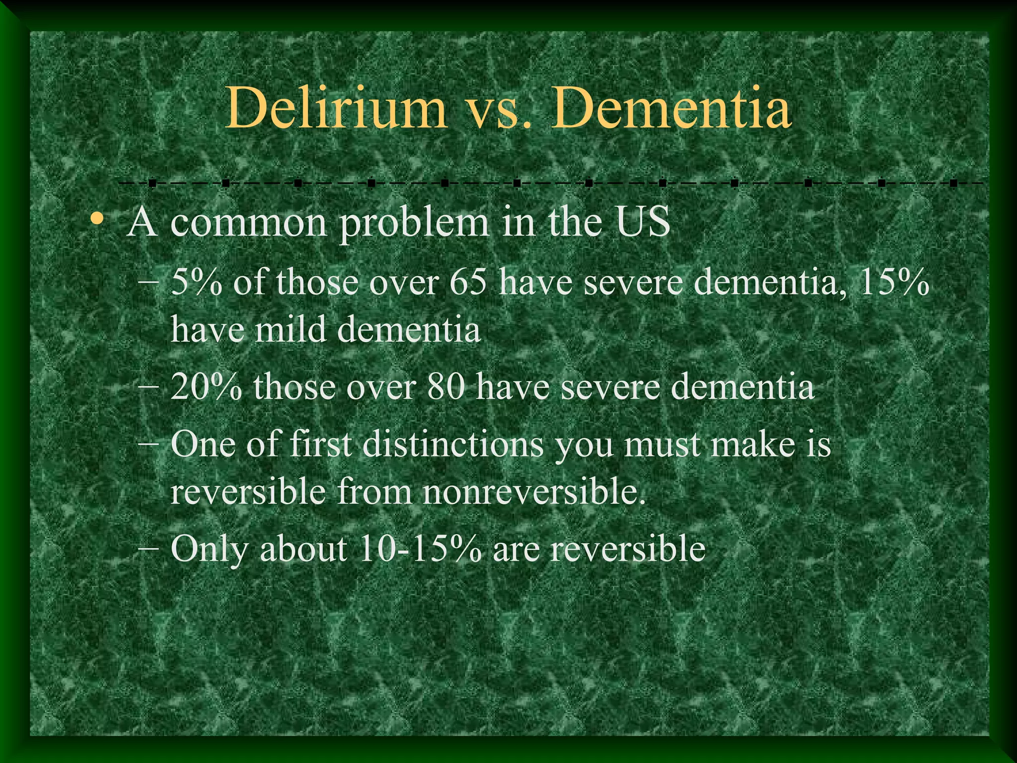 Delirium vs. Dementia
• A common problem in the US
– 5% of those over 65 have severe dementia, 15%
have mild dementia
– 20% those over 80 have severe dementia
– One of first distinctions you must make is
reversible from nonreversible.
– Only about 10-15% are reversible
 