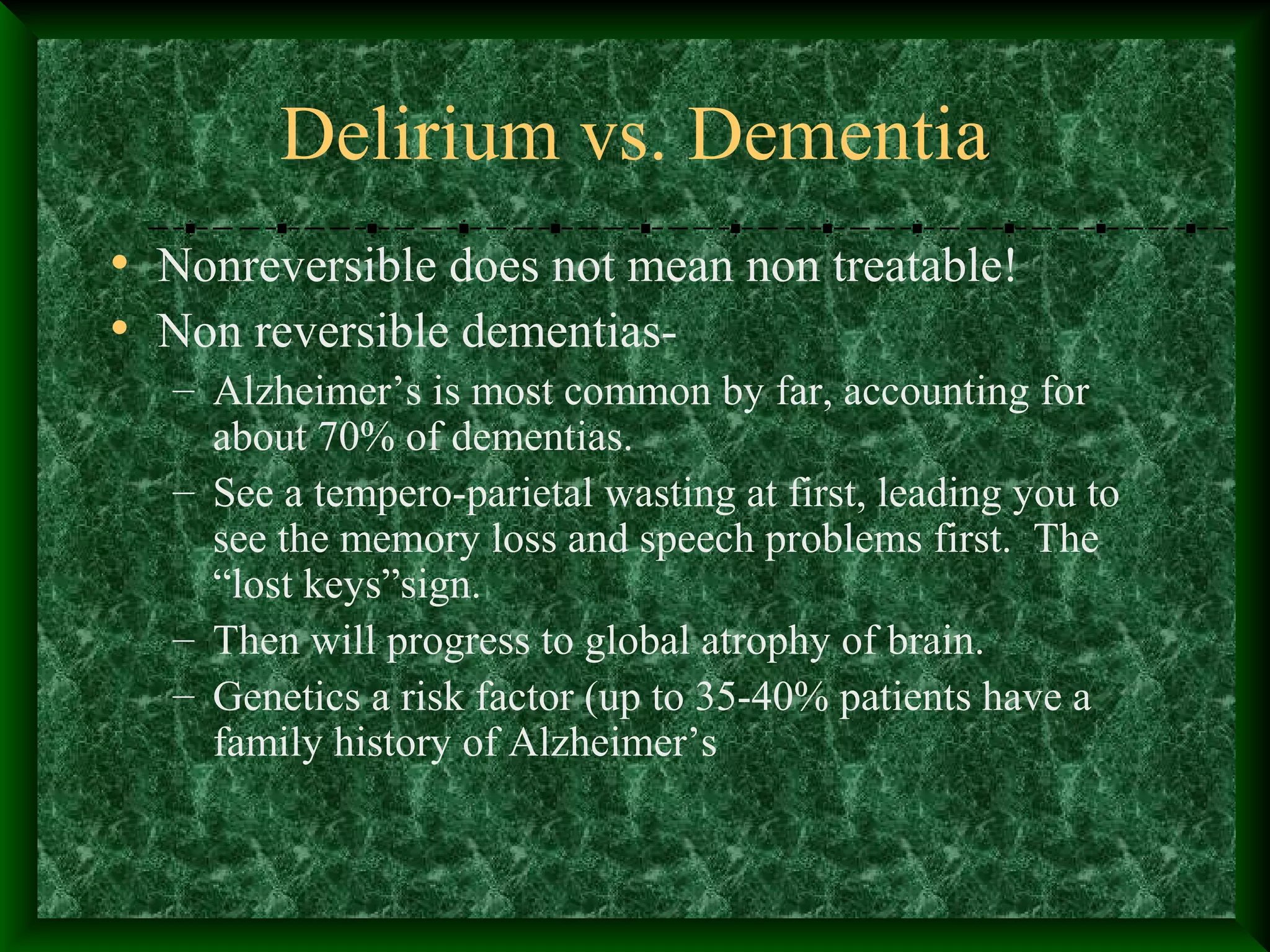 Delirium vs. Dementia
• Nonreversible does not mean non treatable!
• Non reversible dementias-
– Alzheimer’s is most common by far, accounting for
about 70% of dementias.
– See a tempero-parietal wasting at first, leading you to
see the memory loss and speech problems first. The
“lost keys”sign.
– Then will progress to global atrophy of brain.
– Genetics a risk factor (up to 35-40% patients have a
family history of Alzheimer’s
 