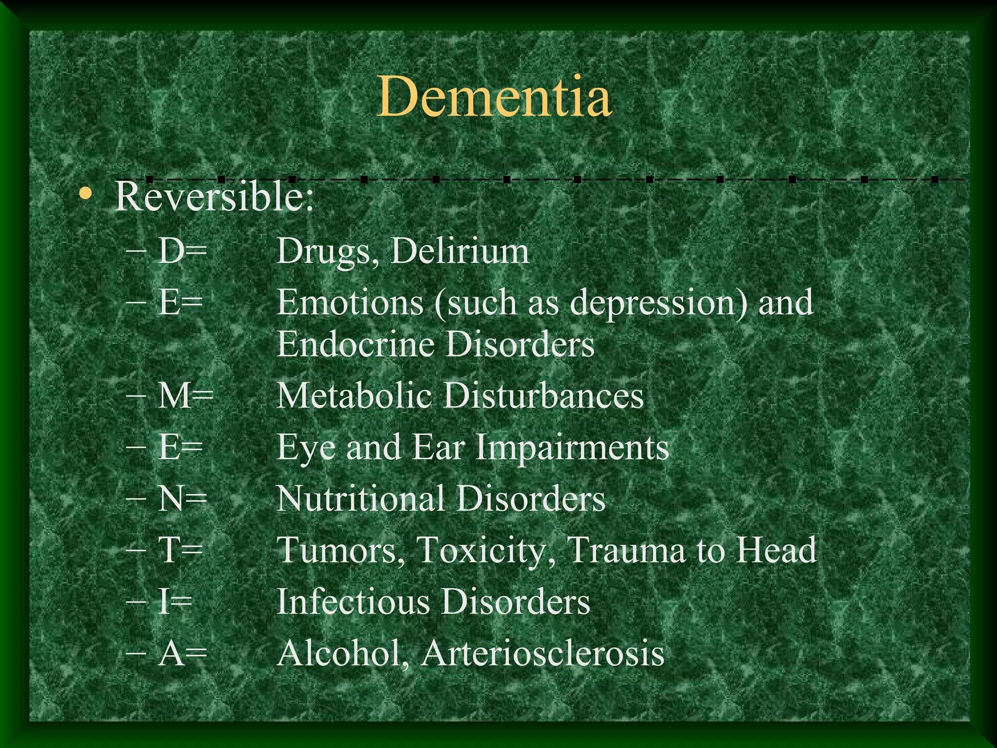 Dementia
• Reversible:
– D= Drugs, Delirium
– E= Emotions (such as depression) and
Endocrine Disorders
– M= Metabolic Disturbances
– E= Eye and Ear Impairments
– N= Nutritional Disorders
– T= Tumors, Toxicity, Trauma to Head
– I= Infectious Disorders
– A= Alcohol, Arteriosclerosis
 