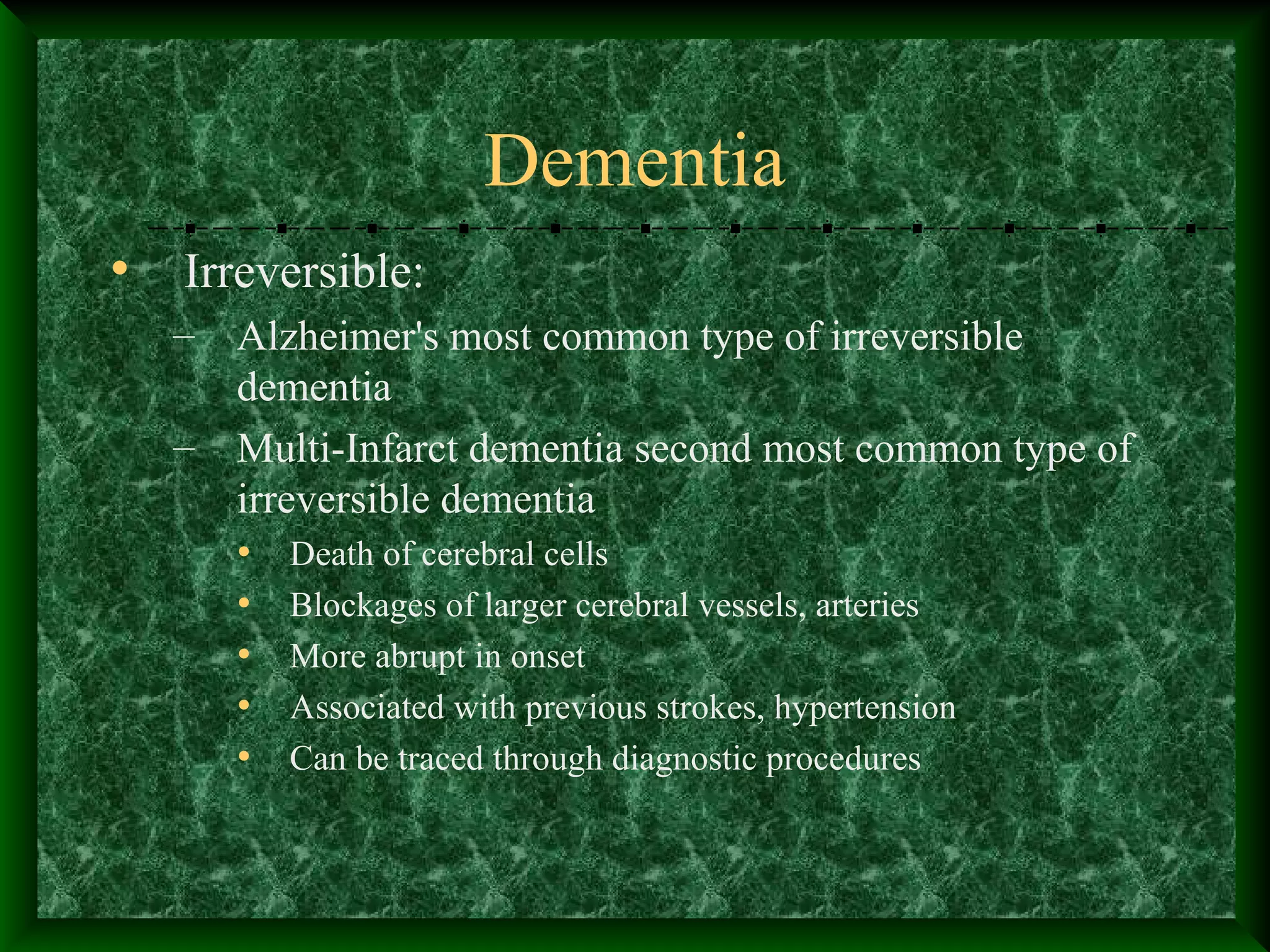 Dementia
• Irreversible:
– Alzheimer's most common type of irreversible
dementia
– Multi-Infarct dementia second most common type of
irreversible dementia
• Death of cerebral cells
• Blockages of larger cerebral vessels, arteries
• More abrupt in onset
• Associated with previous strokes, hypertension
• Can be traced through diagnostic procedures
 