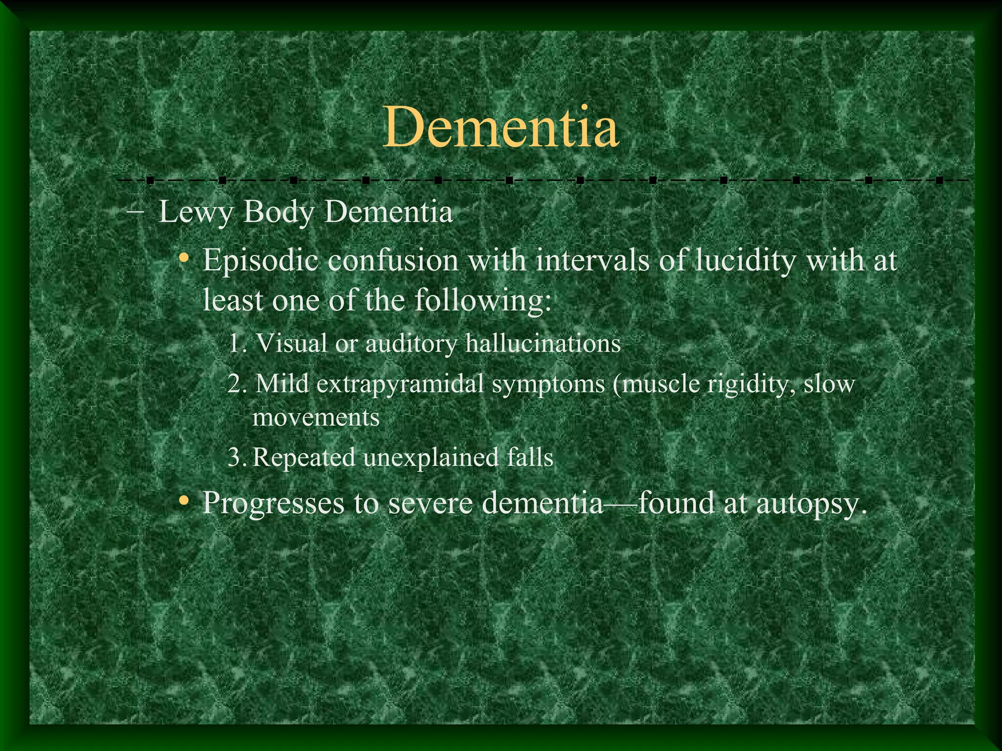 Dementia
– Lewy Body Dementia
• Episodic confusion with intervals of lucidity with at
least one of the following:
1. Visual or auditory hallucinations
2. Mild extrapyramidal symptoms (muscle rigidity, slow
movements
3.Repeated unexplained falls
• Progresses to severe dementia—found at autopsy.
 