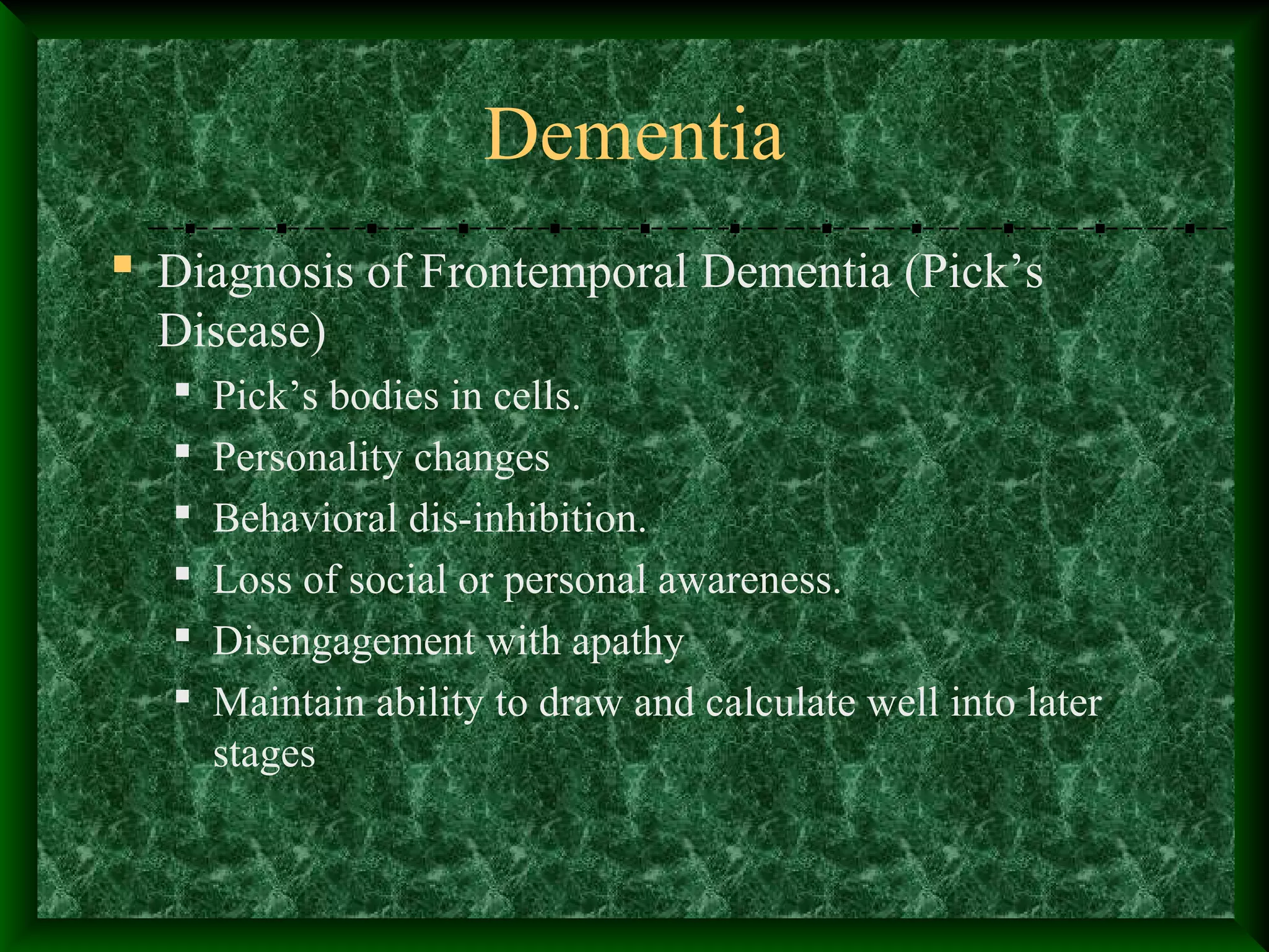 Dementia
 Diagnosis of Frontemporal Dementia (Pick’s
Disease)
 Pick’s bodies in cells.
 Personality changes
 Behavioral dis-inhibition.
 Loss of social or personal awareness.
 Disengagement with apathy
 Maintain ability to draw and calculate well into later
stages
 