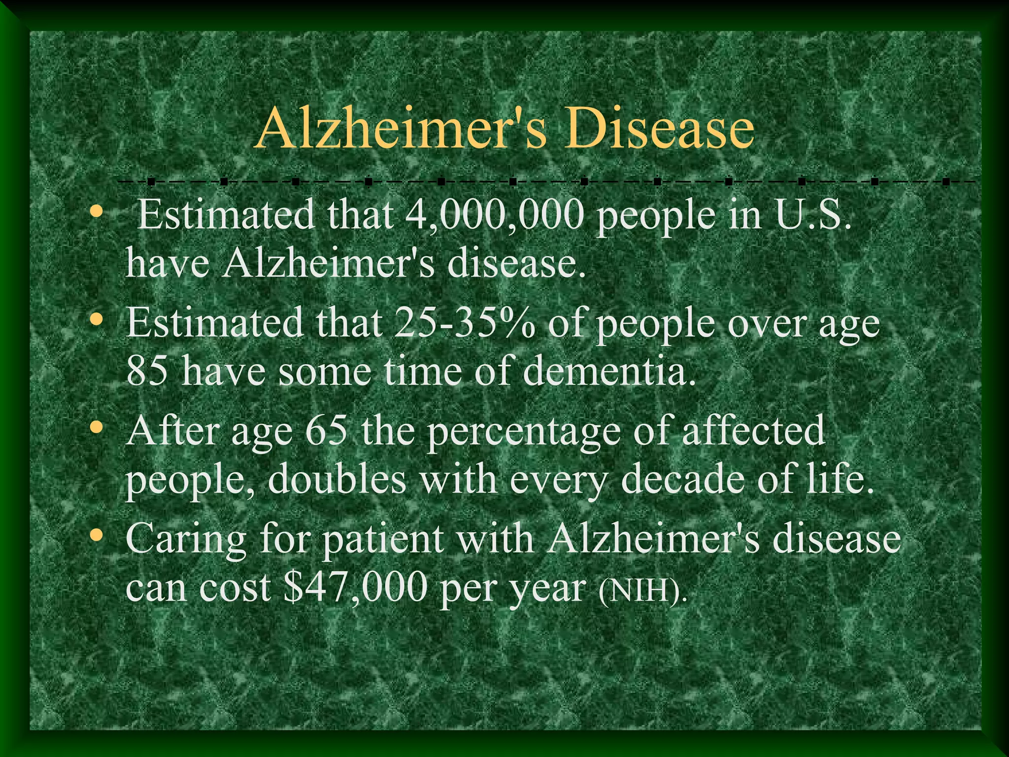 Alzheimer's Disease
• Estimated that 4,000,000 people in U.S.
have Alzheimer's disease.
• Estimated that 25-35% of people over age
85 have some time of dementia.
• After age 65 the percentage of affected
people, doubles with every decade of life.
• Caring for patient with Alzheimer's disease
can cost $47,000 per year (NIH).
 