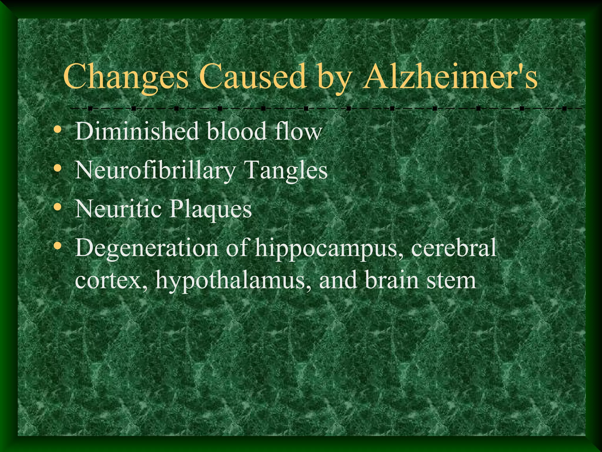 Changes Caused by Alzheimer's
• Diminished blood flow
• Neurofibrillary Tangles
• Neuritic Plaques
• Degeneration of hippocampus, cerebral
cortex, hypothalamus, and brain stem
 