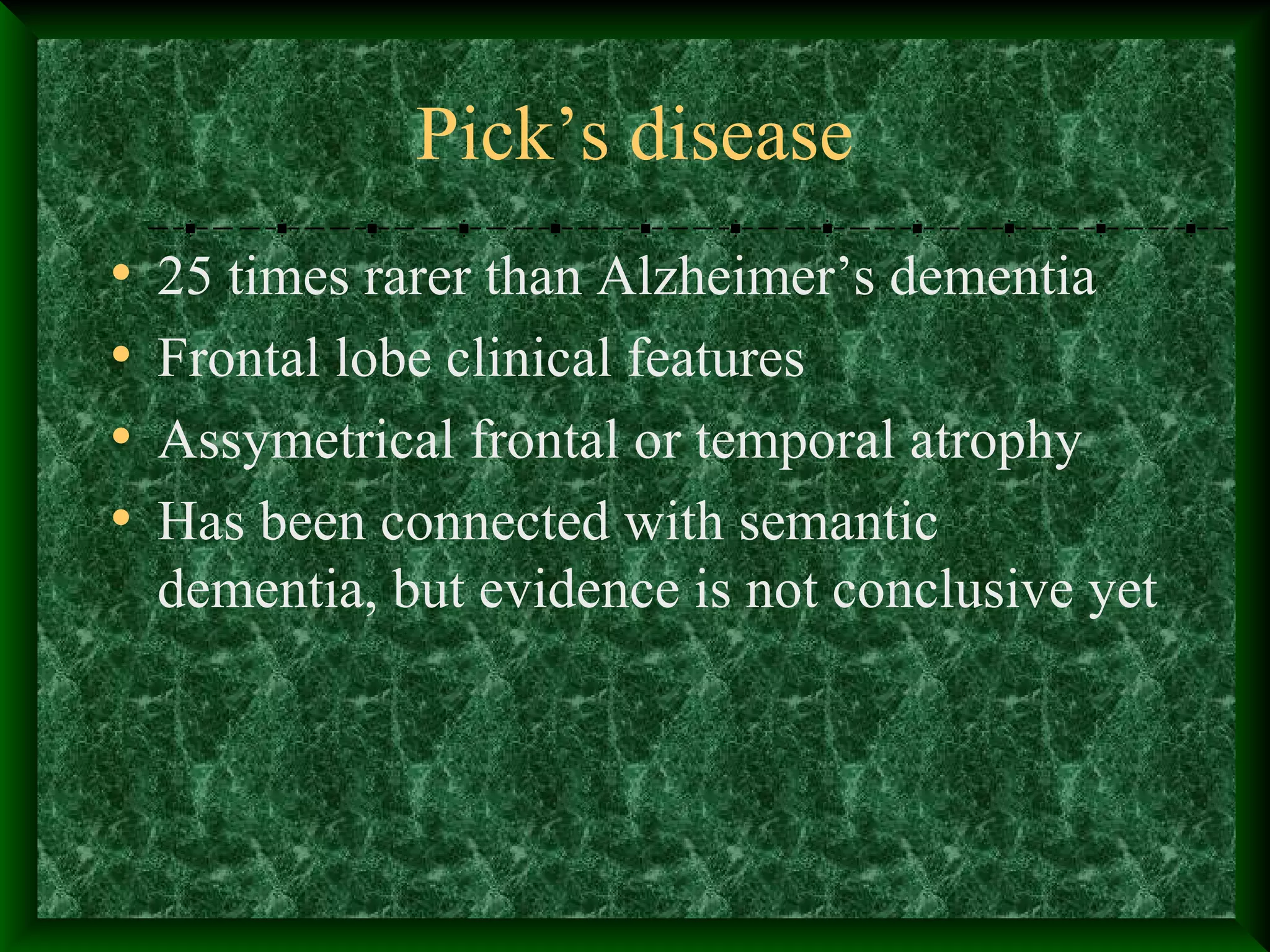 Pick’s disease
• 25 times rarer than Alzheimer’s dementia
• Frontal lobe clinical features
• Assymetrical frontal or temporal atrophy
• Has been connected with semantic
dementia, but evidence is not conclusive yet
 