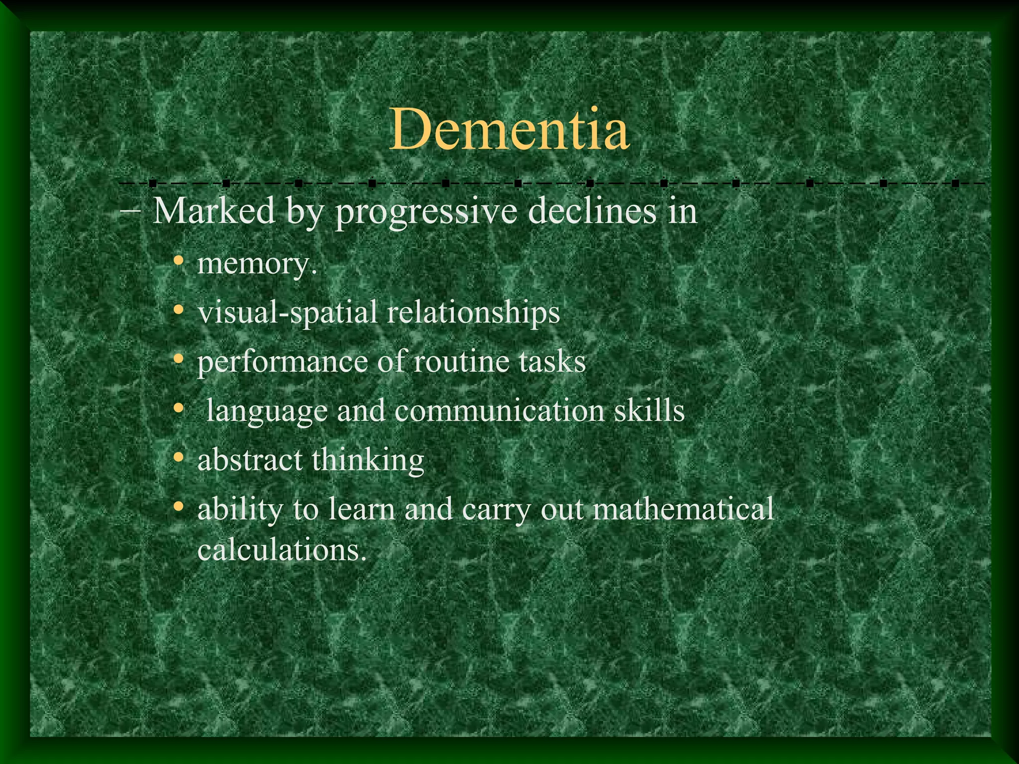 Dementia
– Marked by progressive declines in
• memory.
• visual-spatial relationships
• performance of routine tasks
• language and communication skills
• abstract thinking
• ability to learn and carry out mathematical
calculations.
 