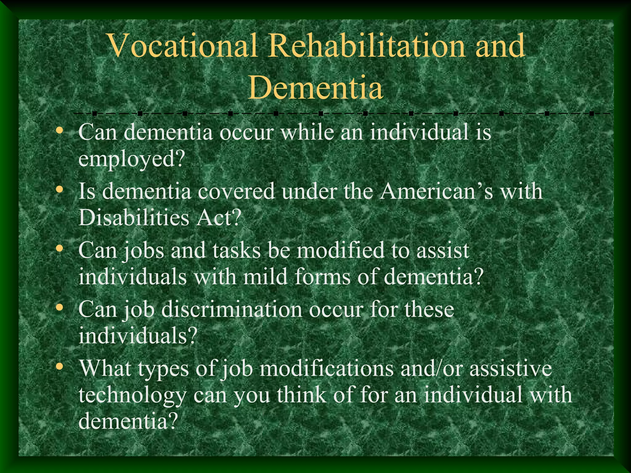 Vocational Rehabilitation and
Dementia
• Can dementia occur while an individual is
employed?
• Is dementia covered under the American’s with
Disabilities Act?
• Can jobs and tasks be modified to assist
individuals with mild forms of dementia?
• Can job discrimination occur for these
individuals?
• What types of job modifications and/or assistive
technology can you think of for an individual with
dementia?
 