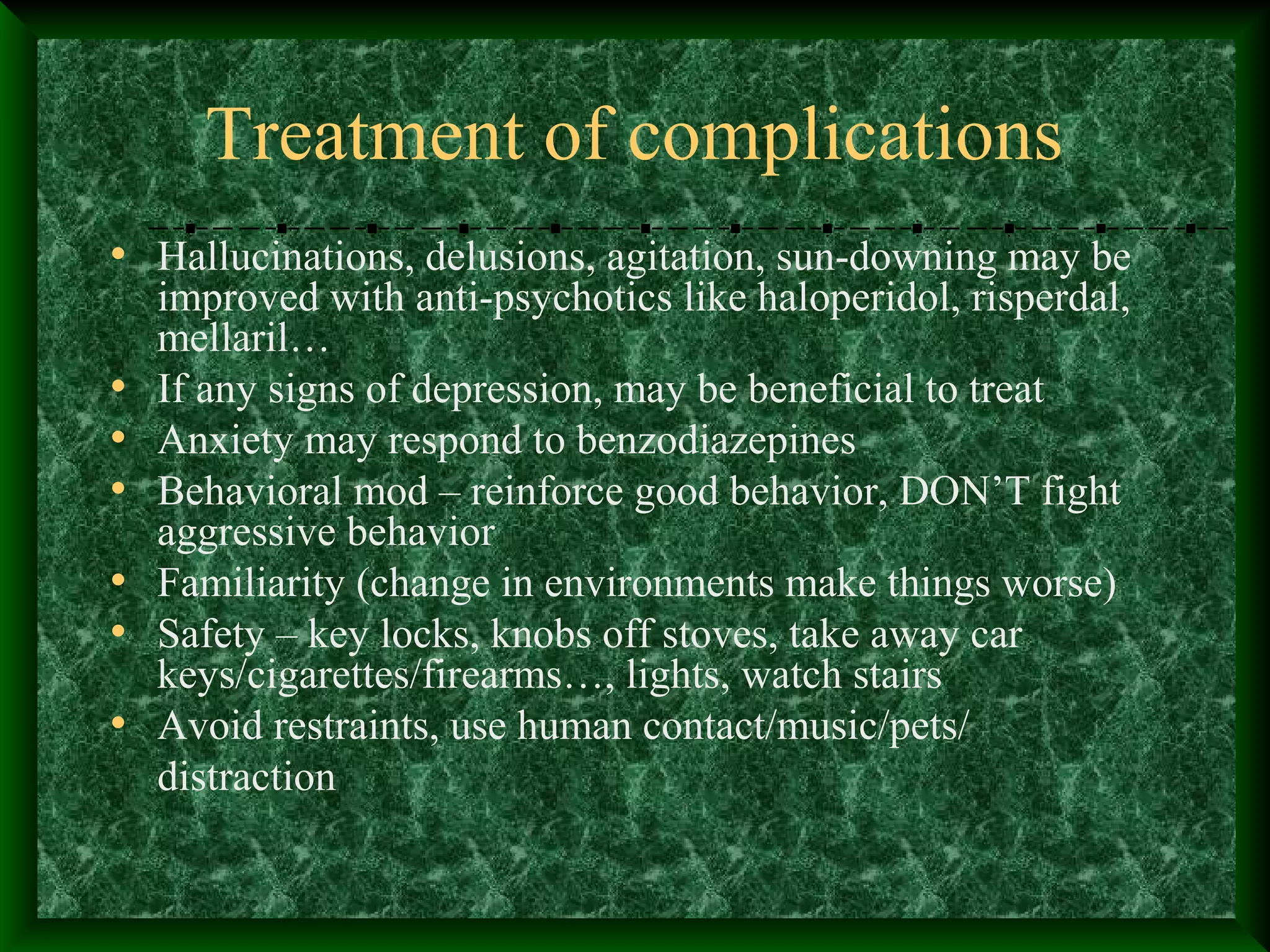 Treatment of complications
• Hallucinations, delusions, agitation, sun-downing may be
improved with anti-psychotics like haloperidol, risperdal,
mellaril…
• If any signs of depression, may be beneficial to treat
• Anxiety may respond to benzodiazepines
• Behavioral mod – reinforce good behavior, DON’T fight
aggressive behavior
• Familiarity (change in environments make things worse)
• Safety – key locks, knobs off stoves, take away car
keys/cigarettes/firearms…, lights, watch stairs
• Avoid restraints, use human contact/music/pets/
distraction
 
