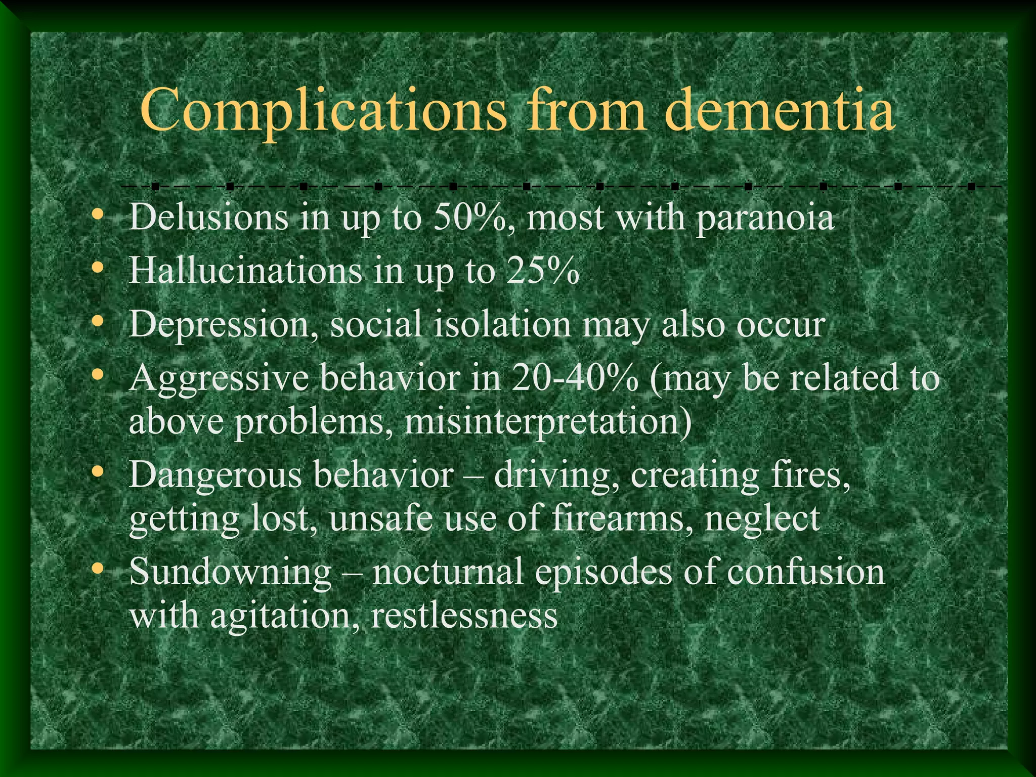 Complications from dementia
• Delusions in up to 50%, most with paranoia
• Hallucinations in up to 25%
• Depression, social isolation may also occur
• Aggressive behavior in 20-40% (may be related to
above problems, misinterpretation)
• Dangerous behavior – driving, creating fires,
getting lost, unsafe use of firearms, neglect
• Sundowning – nocturnal episodes of confusion
with agitation, restlessness
 