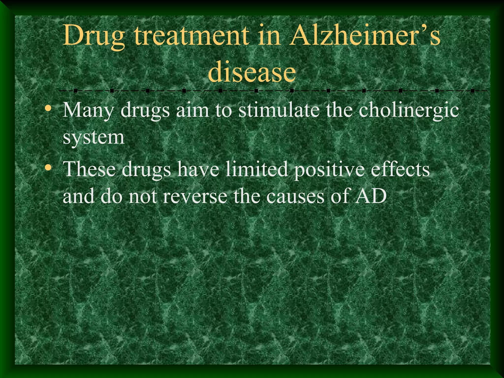 Drug treatment in Alzheimer’s
disease
• Many drugs aim to stimulate the cholinergic
system
• These drugs have limited positive effects
and do not reverse the causes of AD
 