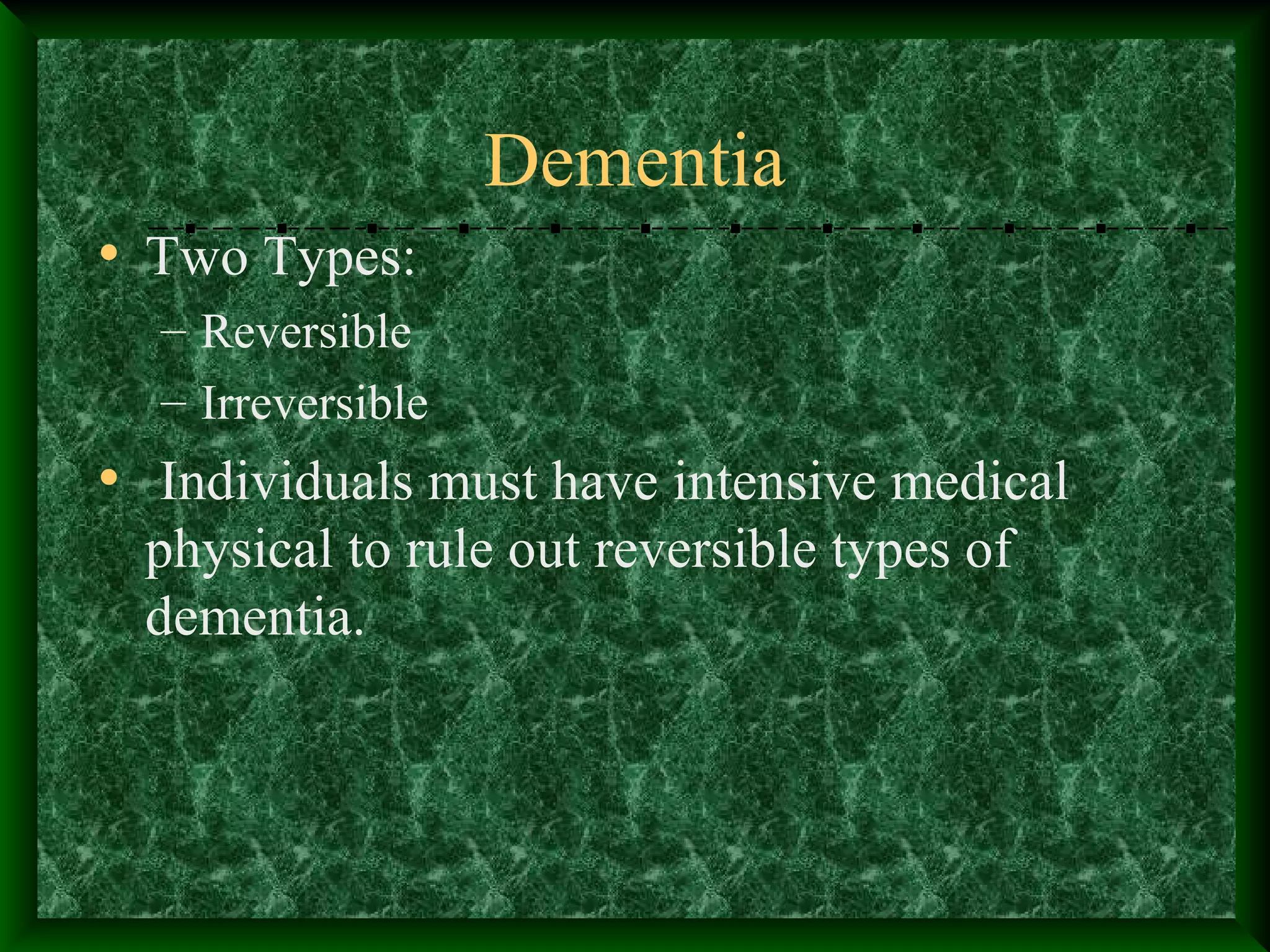 Dementia
• Two Types:
– Reversible
– Irreversible
• Individuals must have intensive medical
physical to rule out reversible types of
dementia.
 