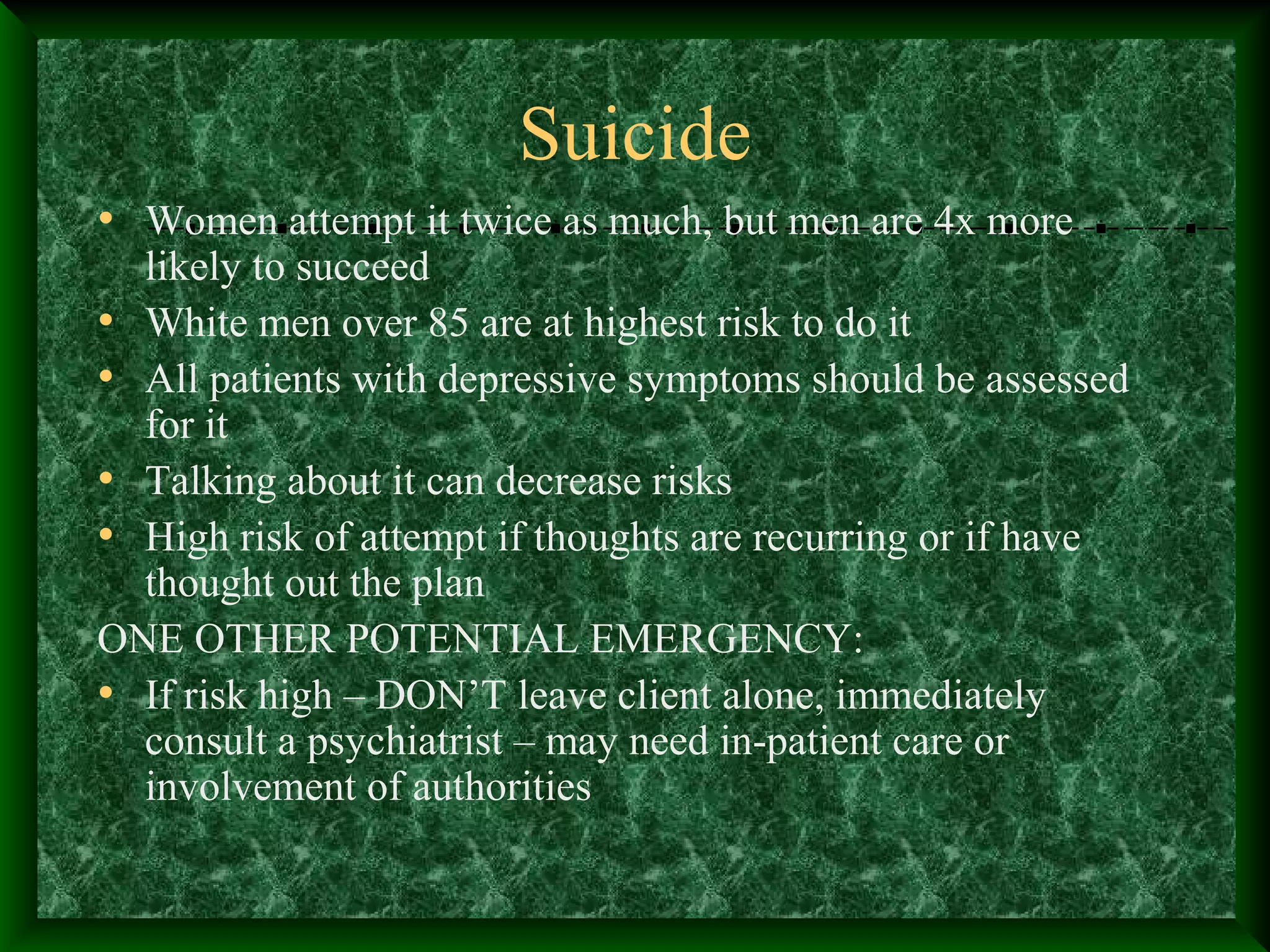 Suicide
• Women attempt it twice as much, but men are 4x more
likely to succeed
• White men over 85 are at highest risk to do it
• All patients with depressive symptoms should be assessed
for it
• Talking about it can decrease risks
• High risk of attempt if thoughts are recurring or if have
thought out the plan
ONE OTHER POTENTIAL EMERGENCY:
• If risk high – DON’T leave client alone, immediately
consult a psychiatrist – may need in-patient care or
involvement of authorities
 