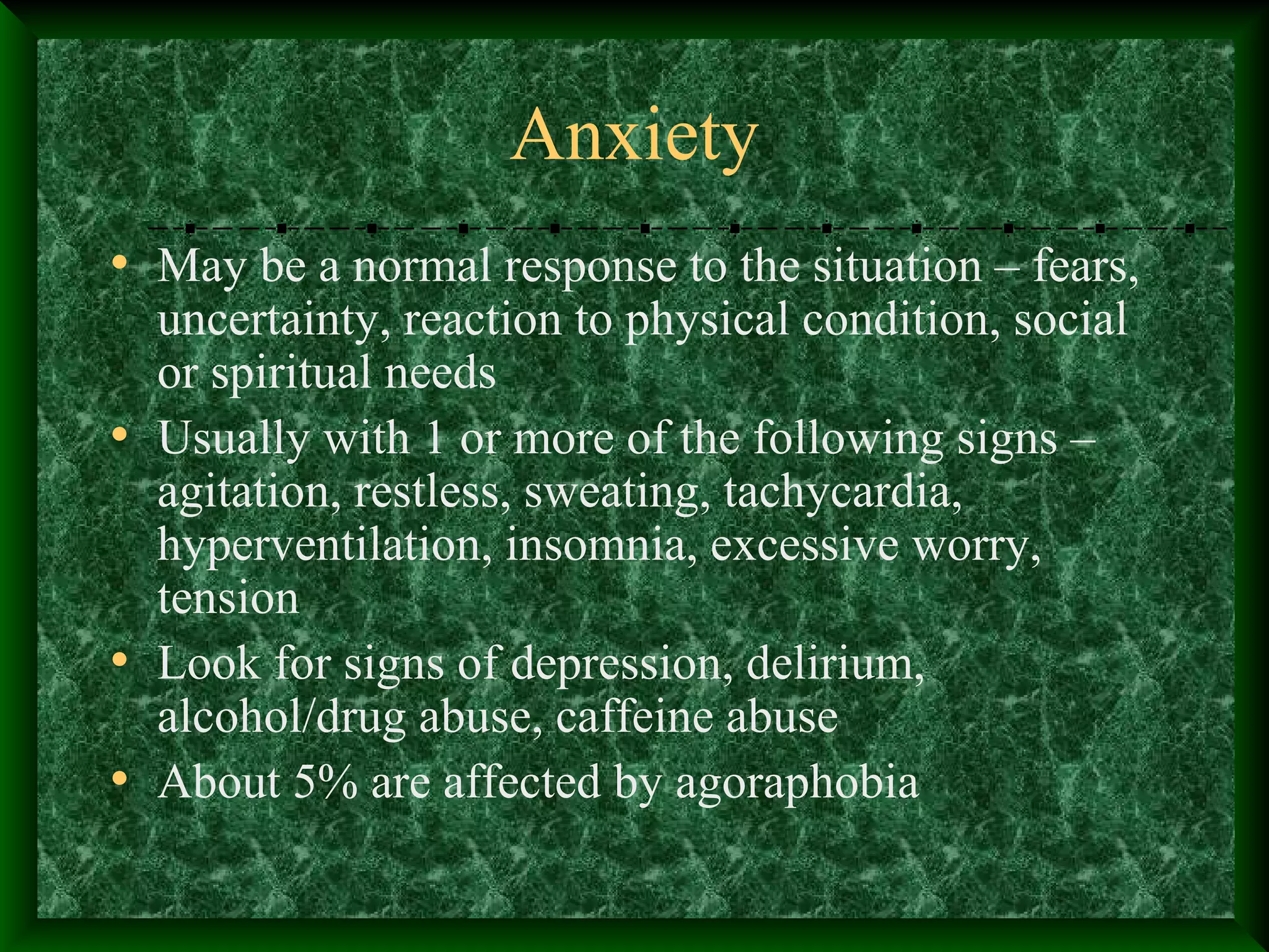 Anxiety
• May be a normal response to the situation – fears,
uncertainty, reaction to physical condition, social
or spiritual needs
• Usually with 1 or more of the following signs –
agitation, restless, sweating, tachycardia,
hyperventilation, insomnia, excessive worry,
tension
• Look for signs of depression, delirium,
alcohol/drug abuse, caffeine abuse
• About 5% are affected by agoraphobia
 