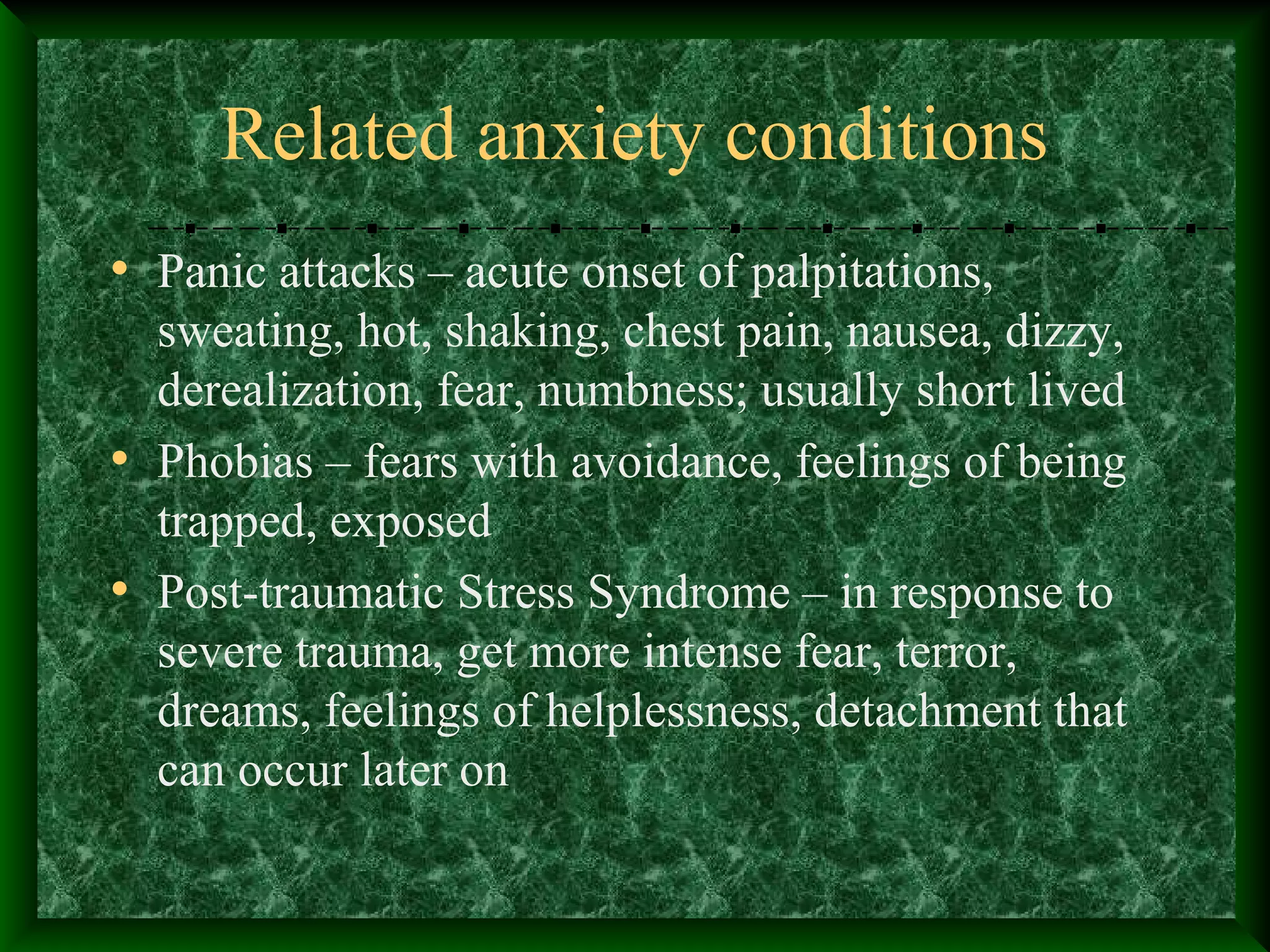 Related anxiety conditions
• Panic attacks – acute onset of palpitations,
sweating, hot, shaking, chest pain, nausea, dizzy,
derealization, fear, numbness; usually short lived
• Phobias – fears with avoidance, feelings of being
trapped, exposed
• Post-traumatic Stress Syndrome – in response to
severe trauma, get more intense fear, terror,
dreams, feelings of helplessness, detachment that
can occur later on
 