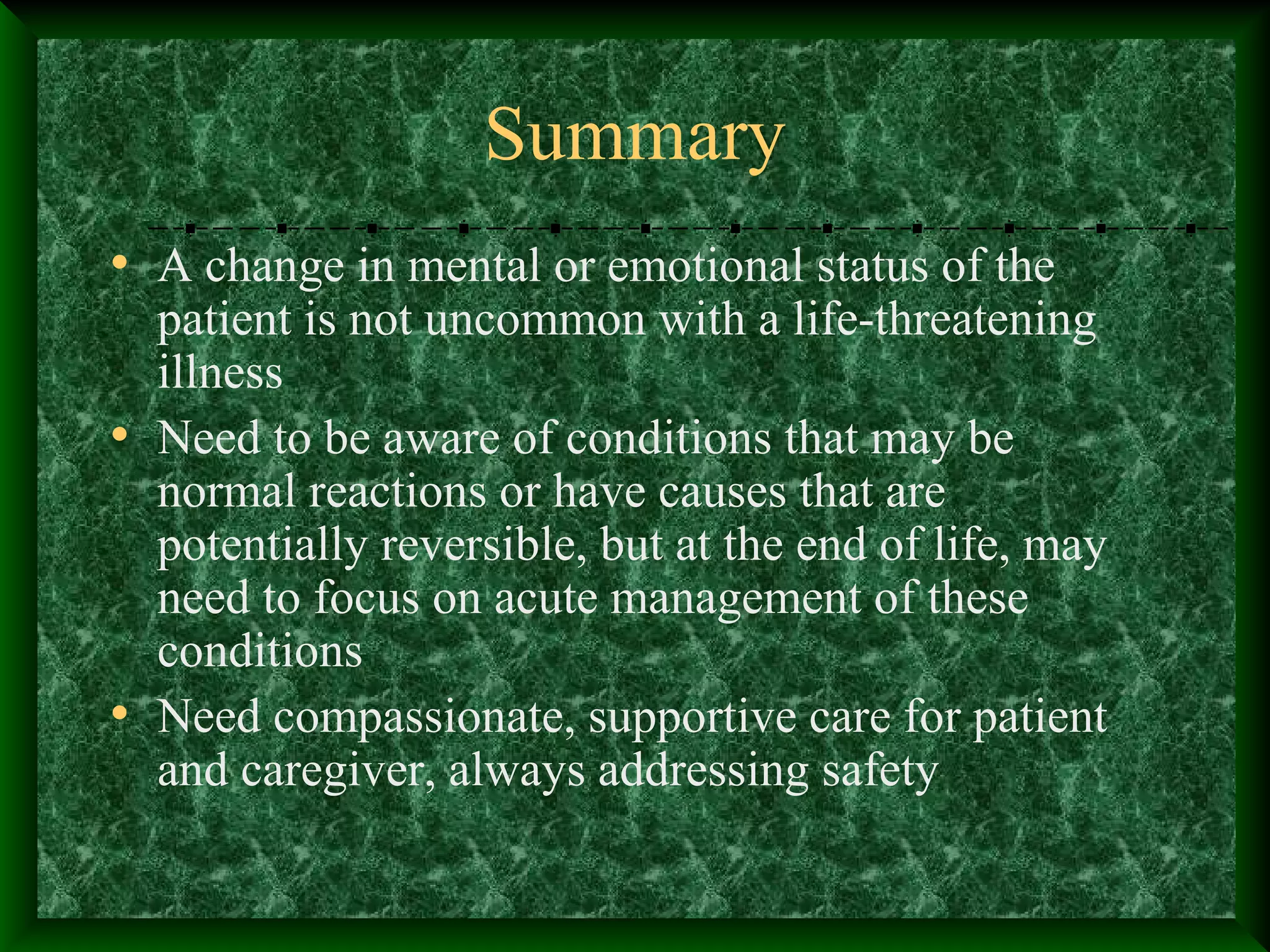 Summary
• A change in mental or emotional status of the
patient is not uncommon with a life-threatening
illness
• Need to be aware of conditions that may be
normal reactions or have causes that are
potentially reversible, but at the end of life, may
need to focus on acute management of these
conditions
• Need compassionate, supportive care for patient
and caregiver, always addressing safety
 