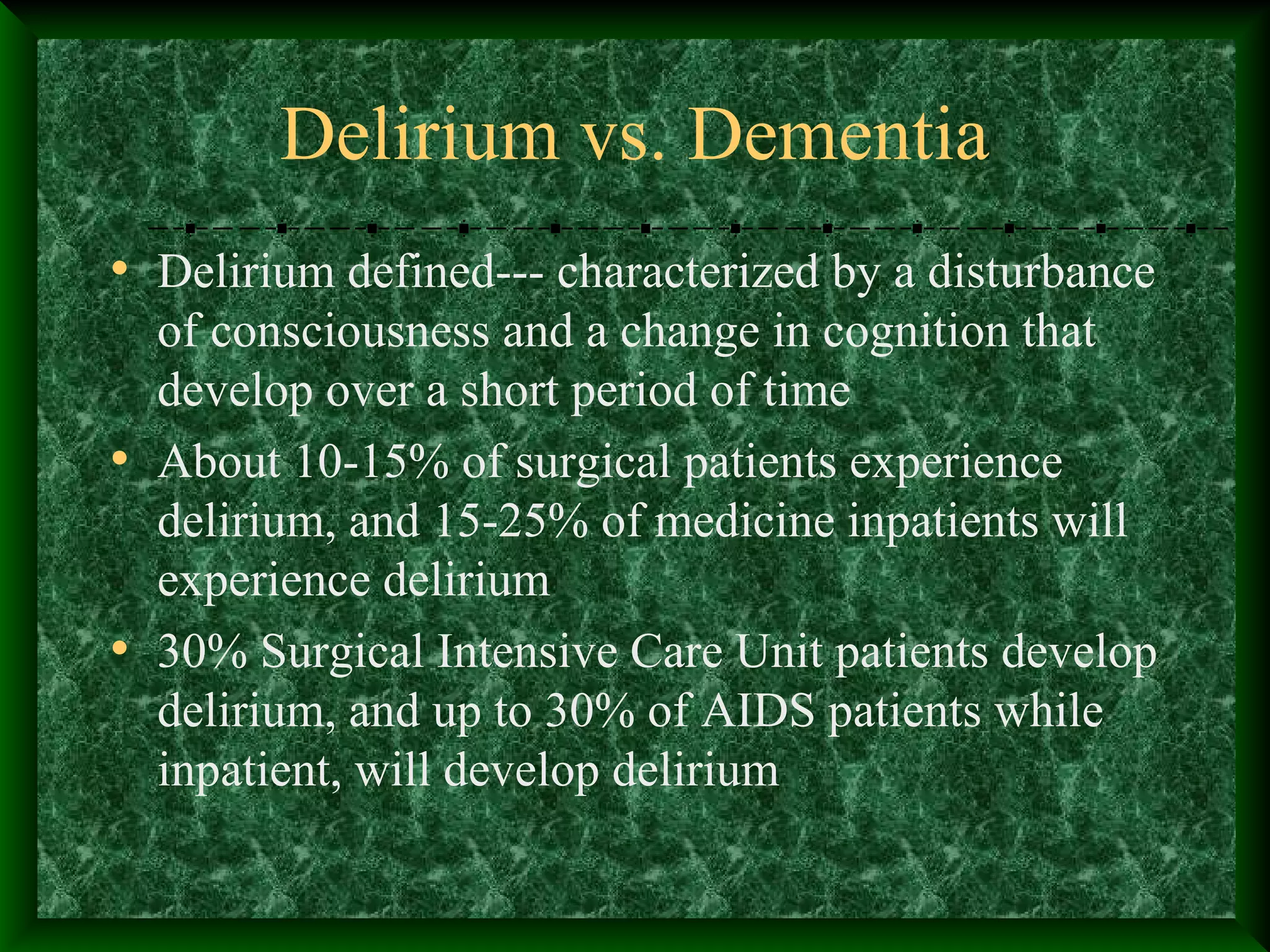 Delirium vs. Dementia
• Delirium defined--- characterized by a disturbance
of consciousness and a change in cognition that
develop over a short period of time
• About 10-15% of surgical patients experience
delirium, and 15-25% of medicine inpatients will
experience delirium
• 30% Surgical Intensive Care Unit patients develop
delirium, and up to 30% of AIDS patients while
inpatient, will develop delirium
 