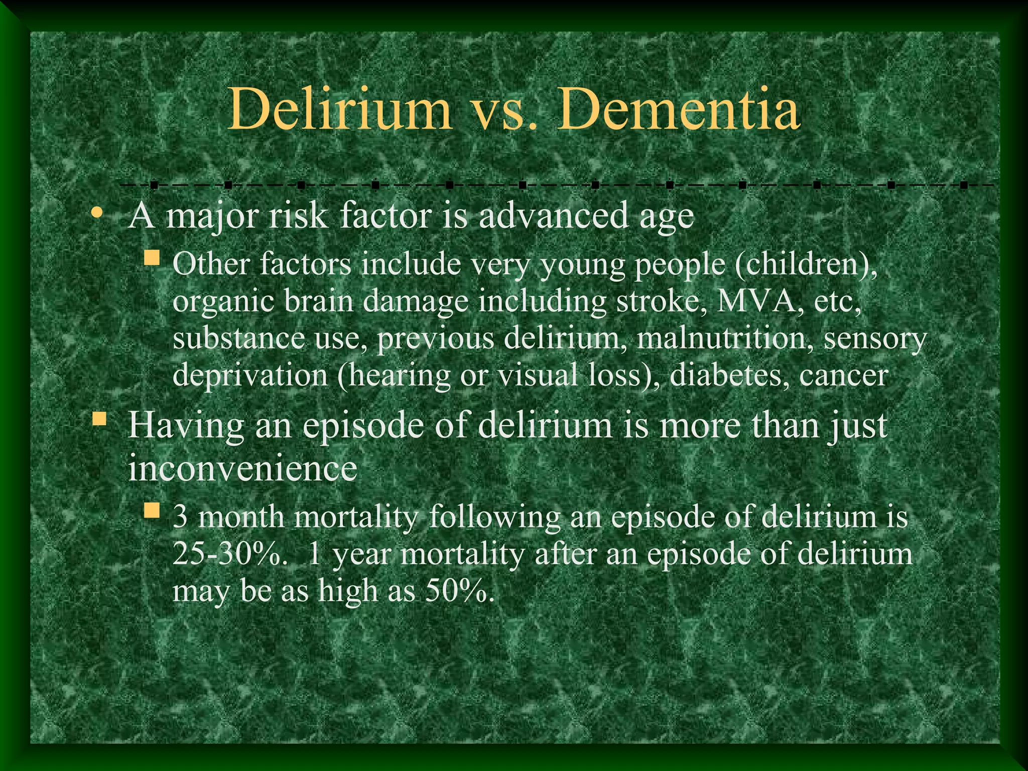 Delirium vs. Dementia
• A major risk factor is advanced age
 Other factors include very young people (children),
organic brain damage including stroke, MVA, etc,
substance use, previous delirium, malnutrition, sensory
deprivation (hearing or visual loss), diabetes, cancer
 Having an episode of delirium is more than just
inconvenience
 3 month mortality following an episode of delirium is
25-30%. 1 year mortality after an episode of delirium
may be as high as 50%.
 