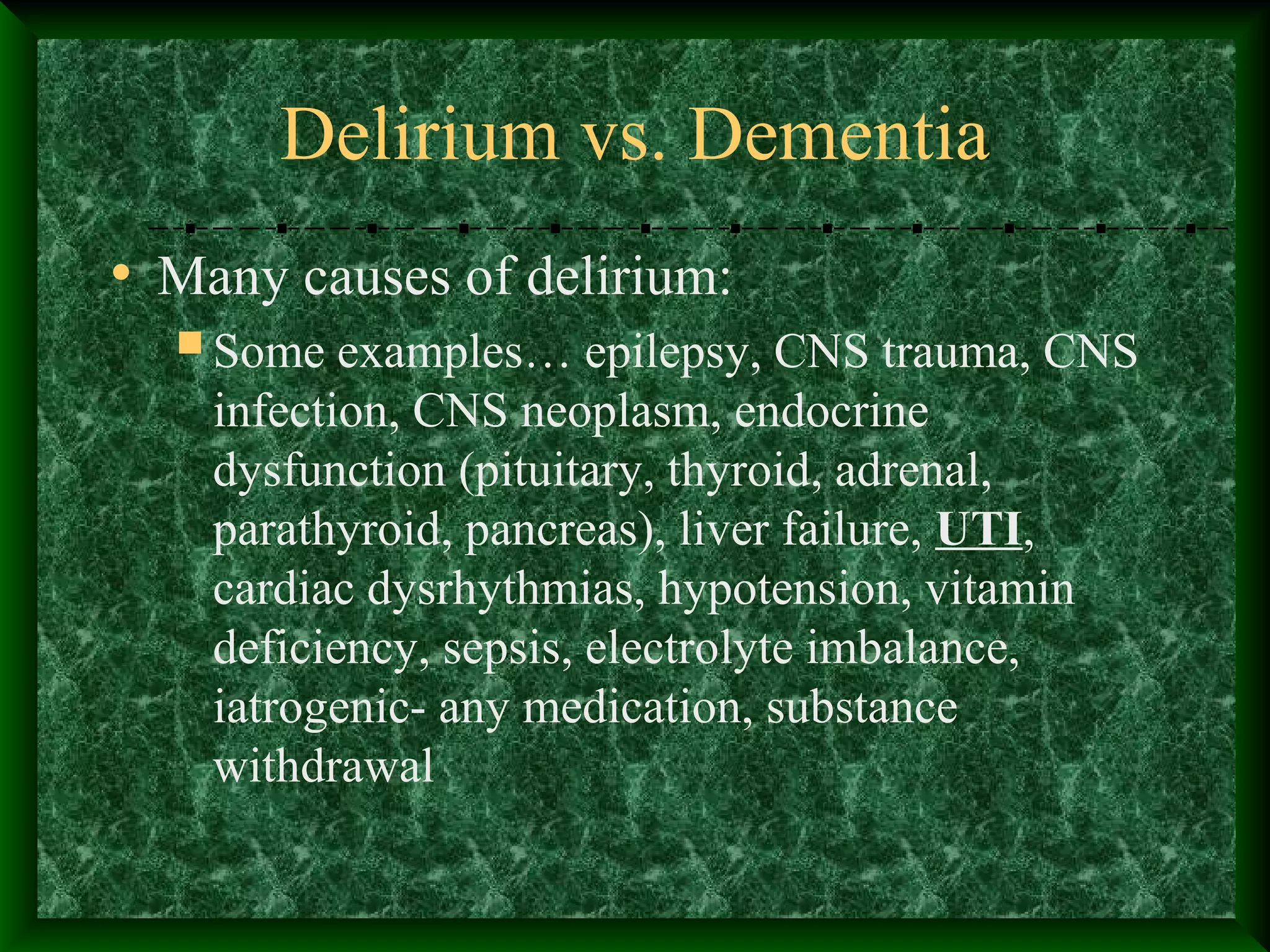 Delirium vs. Dementia
• Many causes of delirium:
Some examples… epilepsy, CNS trauma, CNS
infection, CNS neoplasm, endocrine
dysfunction (pituitary, thyroid, adrenal,
parathyroid, pancreas), liver failure, UTI,
cardiac dysrhythmias, hypotension, vitamin
deficiency, sepsis, electrolyte imbalance,
iatrogenic- any medication, substance
withdrawal
 