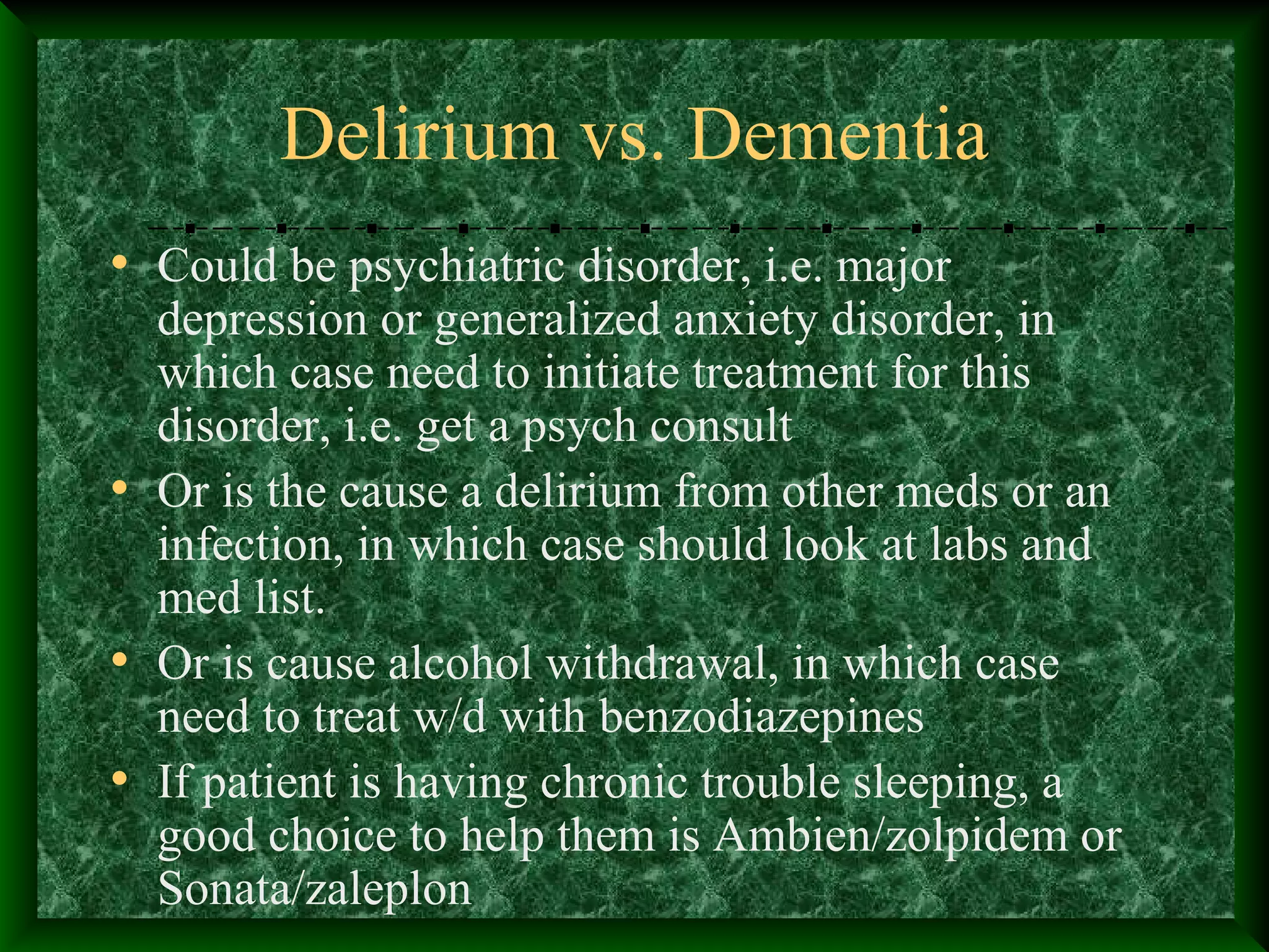 Delirium vs. Dementia
• Could be psychiatric disorder, i.e. major
depression or generalized anxiety disorder, in
which case need to initiate treatment for this
disorder, i.e. get a psych consult
• Or is the cause a delirium from other meds or an
infection, in which case should look at labs and
med list.
• Or is cause alcohol withdrawal, in which case
need to treat w/d with benzodiazepines
• If patient is having chronic trouble sleeping, a
good choice to help them is Ambien/zolpidem or
Sonata/zaleplon
 