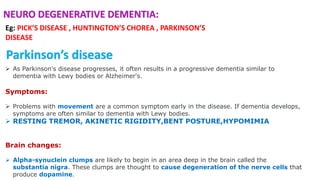  As Parkinson's disease progresses, it often results in a progressive dementia similar to
dementia with Lewy bodies or Alzheimer's.
Symptoms:
 Problems with movement are a common symptom early in the disease. If dementia develops,
symptoms are often similar to dementia with Lewy bodies.
 RESTING TREMOR, AKINETIC RIGIDITY,BENT POSTURE,HYPOMIMIA
Brain changes:
 Alpha-synuclein clumps are likely to begin in an area deep in the brain called the
substantia nigra. These clumps are thought to cause degeneration of the nerve cells that
produce dopamine.
Parkinson’s disease
Eg: PICK’S DISEASE , HUNTINGTON’S CHOREA , PARKINSON’S
DISEASE
NEURO DEGENERATIVE DEMENTIA:
 