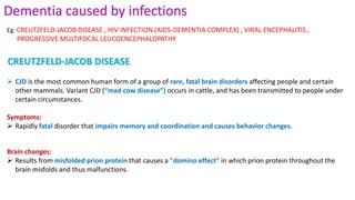 Dementia caused by infections
 CJD is the most common human form of a group of rare, fatal brain disorders affecting people and certain
other mammals. Variant CJD (“mad cow disease”) occurs in cattle, and has been transmitted to people under
certain circumstances.
Symptoms:
 Rapidly fatal disorder that impairs memory and coordination and causes behavior changes.
Brain changes:
 Results from misfolded prion protein that causes a "domino effect" in which prion protein throughout the
brain misfolds and thus malfunctions.
Eg: CREUTZFELD-JACOB DISEASE , HIV INFECTION (AIDS-DEMENTIA COMPLEX) , VIRAL ENCEPHALITIS ,
PROGRESSIVE MULTIFOCAL LEUCOENCEPHALOPATHY
CREUTZFELD-JACOB DISEASE
 