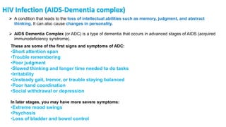 HIV Infection (AIDS-Dementia complex)
 A condition that leads to the loss of intellectual abilities such as memory, judgment, and abstract
thinking. It can also cause changes in personality.
 AIDS Dementia Complex (or ADC) is a type of dementia that occurs in advanced stages of AIDS (acquired
immunodeficiency syndrome).
These are some of the first signs and symptoms of ADC:
•Short attention span
•Trouble remembering
•Poor judgment
•Slowed thinking and longer time needed to do tasks
•Irritability
•Unsteady gait, tremor, or trouble staying balanced
•Poor hand coordination
•Social withdrawal or depression
In later stages, you may have more severe symptoms:
•Extreme mood swings
•Psychosis
•Loss of bladder and bowel control
 