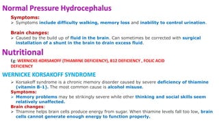 Normal Pressure Hydrocephalus
Symptoms:
 Symptoms include difficulty walking, memory loss and inability to control urination.
Brain changes:
 Caused by the build up of fluid in the brain. Can sometimes be corrected with surgical
installation of a shunt in the brain to drain excess fluid.
Nutritional
Eg: WERNICKE-KORSAKOFF (THIAMINE DEFICIENCY), B12 DEFICIENCY , FOLIC ACID
DEFICIENCY
 Korsakoff syndrome is a chronic memory disorder caused by severe deficiency of thiamine
(vitamin B-1). The most common cause is alcohol misuse.
Symptoms:
 Memory problems may be strikingly severe while other thinking and social skills seem
relatively unaffected.
Brain changes:
 Thiamine helps brain cells produce energy from sugar. When thiamine levels fall too low, brain
cells cannot generate enough energy to function properly.
WERNICKE KORSAKOFF SYNDROME
 