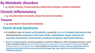 By Metabolic disorders
 Eg: HEPATIC DISEASES, THYROID DISEASES, PARATHYROID DISEASES, CUSHING’S SYNDROME
Chronic inflammatory
 Eg: COLLAGEN VASCULAR DISEASE, VASCULITIS, MULTIPLE SCLEROSIS
Trauma
 Eg: HEAD INJURY, PUNCH-DRUNK SYNDROME
Punch-Drunk Syndrome
A condition seen in boxers and alcoholics, caused by repeated cerebral concussions and
characterized by weakness in the lower limbs, unsteadiness of gait, slowness of
muscular movements, hand tremors, hesitancy of speech, and mental dullness.
 Boxer's encephalopathy, dementia pugilistica. A syndrome affecting 10–20% of professional boxers, which
is the cumulative result of recurrent brain damage and progressive communicating hydrocephalus due to
extrapyramidal and cerebellar lesions that translate into dysarthria, ataxia, tremors, pyramidal lesions–
causing mental deterioration and personality changes–eg, rage reaction and morbid jealousy–
'Othello syndrome'
 