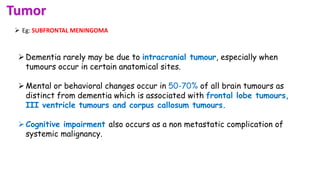 Tumor
 Eg: SUBFRONTAL MENINGOMA
Dementia rarely may be due to intracranial tumour, especially when
tumours occur in certain anatomical sites.
Mental or behavioral changes occur in 50-70% of all brain tumours as
distinct from dementia which is associated with frontal lobe tumours,
III ventricle tumours and corpus callosum tumours.
Cognitive impairment also occurs as a non metastatic complication of
systemic malignancy.
 