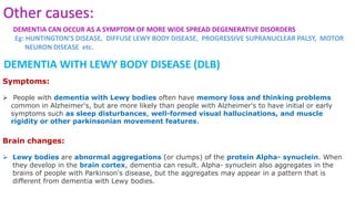 DEMENTIA WITH LEWY BODY DISEASE (DLB)
Symptoms:
 People with dementia with Lewy bodies often have memory loss and thinking problems
common in Alzheimer's, but are more likely than people with Alzheimer's to have initial or early
symptoms such as sleep disturbances, well-formed visual hallucinations, and muscle
rigidity or other parkinsonian movement features.
Brain changes:
 Lewy bodies are abnormal aggregations (or clumps) of the protein Alpha- synuclein. When
they develop in the brain cortex, dementia can result. Alpha- synuclein also aggregates in the
brains of people with Parkinson's disease, but the aggregates may appear in a pattern that is
different from dementia with Lewy bodies.
Other causes:
DEMENTIA CAN OCCUR AS A SYMPTOM OF MORE WIDE SPREAD DEGENERATIVE DISORDERS
Eg: HUNTINGTON’S DISEASE, DIFFUSE LEWY BODY DISEASE, PROGRESSIVE SUPRANUCLEAR PALSY, MOTOR
NEURON DISEASE etc.
 