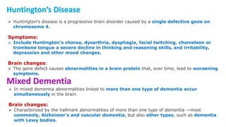 Huntington’s Disease
 Huntington’s disease is a progressive brain disorder caused by a single defective gene on
chromosome 4.
Symptoms:
 Include Huntington’s chorea, dysarthria, dysphagia, facial twitching, chameleon or
trombone tongue a severe decline in thinking and reasoning skills, and irritability,
depression and other mood changes.
Brain changes:
 The gene defect causes abnormalities in a brain protein that, over time, lead to worsening
symptoms.
Mixed Dementia
 In mixed dementia abnormalities linked to more than one type of dementia occur
simultaneously in the brain.
Brain changes:
 Characterized by the hallmark abnormalities of more than one type of dementia —most
commonly, Alzheimer's and vascular dementia, but also other types, such as dementia
with Lewy bodies.
 