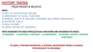 HISTORY TAKING
NOTE:
1) RATE OF INTELLECTUAL DECLINE
2) IMPAIRMENT OF SOCIAL FUNCTION
3) GENERAL HEALTH & RELEVANT DISORDERS (Eg: STROKE, HEAD INJURY)
4) NUTRITION STATUS
5) DRUG HISTORY
6) FAMILY HISTORY OF DEMENTIA
- FROM PATIENT & RELATIVE
TESTS ASSIGNED TO CHECK INTELLECTUAL FUNCTIONS ARE DESIGNED TO CHECK:
1) MEMORY 2) ABSTRACT THOUGHT 3) JUDGEMENT 4) SPECIFIC HIGHER CORTICAL
FUNCTIONS
IN EARLY / PSEUDO DEMENTIAS, A FORMAL ASSESSMENT FROM A CLINICAL
PSYCHOLOGIST IS ADVISABLE
 