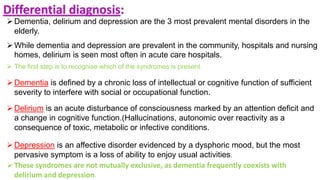 Differential diagnosis:
Dementia, delirium and depression are the 3 most prevalent mental disorders in the
elderly.
While dementia and depression are prevalent in the community, hospitals and nursing
homes, delirium is seen most often in acute care hospitals.
 The first step is to recognise which of the syndromes is present.
Dementia is defined by a chronic loss of intellectual or cognitive function of sufficient
severity to interfere with social or occupational function.
Delirium is an acute disturbance of consciousness marked by an attention deficit and
a change in cognitive function.(Hallucinations, autonomic over reactivity as a
consequence of toxic, metabolic or infective conditions.
Depression is an affective disorder evidenced by a dysphoric mood, but the most
pervasive symptom is a loss of ability to enjoy usual activities.
These syndromes are not mutually exclusive, as dementia frequently coexists with
delirium and depression.
 