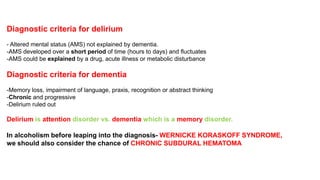 Diagnostic criteria for delirium
- Altered mental status (AMS) not explained by dementia.
-AMS developed over a short period of time (hours to days) and fluctuates
-AMS could be explained by a drug, acute illness or metabolic disturbance
Diagnostic criteria for dementia
-Memory loss, impairment of language, praxis, recognition or abstract thinking
-Chronic and progressive
-Delirium ruled out
Delirium is attention disorder vs. dementia which is a memory disorder.
In alcoholism before leaping into the diagnosis- WERNICKE KORASKOFF SYNDROME,
we should also consider the chance of CHRONIC SUBDURAL HEMATOMA
 