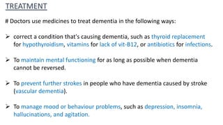 TREATMENT
# Doctors use medicines to treat dementia in the following ways:
 correct a condition that's causing dementia, such as thyroid replacement
for hypothyroidism, vitamins for lack of vit-B12, or antibiotics for infections.
 To maintain mental functioning for as long as possible when dementia
cannot be reversed.
 To prevent further strokes in people who have dementia caused by stroke
(vascular dementia).
 To manage mood or behaviour problems, such as depression, insomnia,
hallucinations, and agitation.
 