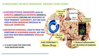 =>CHOLINESTERASE INHIBITORS SUCH AS
DONEPEZIL (ARICEPT),GALANTAMINE (REMINYL),
& RIVASTIGMINE (EXELON) ARE DEVELOPED TO
TREAT PRIMARILY ALZHEIMER’S , BUT ARE ALSO
USED IN OTHER DEMENTIAS ESPECIALLY IN
VASCULAR DEMENTIAS.
=>MEMENTINE (NAMENDA) USED TO TREAT THE
SYMPTOMS OF ALZHEIMERS DISEASE, BUT MAY
ALSO HELP WITH MILD-MODERATE VASCULAR
DEMENTIA
=> IT IS NOT CLEAR THAT HOW LONG
THESE MEDICINES WORK.
# MEDICINES TO HELP MAINTAIN MENTAL FUNCTIONS:
 