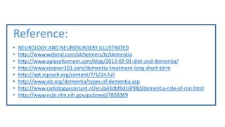 Reference:
• NEUROLOGY AND NEUROSURGERY ILLUSTRATED
• http://www.webmd.com/alzheimers/tc/dementia
• http://www.aplaceformom.com/blog/2013-02-01-diet-and-dementia/
• http://www.recover101.com/dementia-treatment-long-short-term
• http://apt.rcpsych.org/content/7/1/24.full
• http://www.alz.org/dementia/types-of-dementia.asp
• http://www.radiologyassistant.nl/en/p43dbf6d16f98d/dementia-role-of-mri.html
• http://www.ncbi.nlm.nih.gov/pubmed/7858369
 