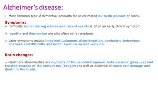 Alzheimer’s disease:
• Most common type of dementia; accounts for an estimated 60 to 80 percent of cases.
Symptoms:
 Difficulty remembering names and recent events is often an early clinical symptom.
 apathy and depression are also often early symptoms.
 Later symptoms include impaired judgment, disorientation, confusion, behaviour
changes and difficulty speaking, swallowing and walking.
Brain changes:
=>Hallmark abnormalities are deposits of the protein fragment beta-amyloid (plaques) and
twisted strands of the protein tau (tangles) as well as evidence of nerve cell damage and
death in the brain.
 