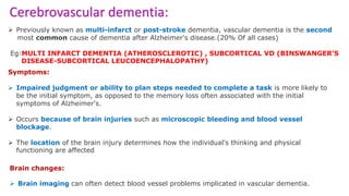 Cerebrovascular dementia:
 Previously known as multi-infarct or post-stroke dementia, vascular dementia is the second
most common cause of dementia after Alzheimer's disease.(20% Of all cases)
Eg:MULTI INFARCT DEMENTIA (ATHEROSCLEROTIC) , SUBCORTICAL VD (BINSWANGER’S
DISEASE-SUBCORTICAL LEUCOENCEPHALOPATHY)
Symptoms:
 Impaired judgment or ability to plan steps needed to complete a task is more likely to
be the initial symptom, as opposed to the memory loss often associated with the initial
symptoms of Alzheimer's.
 Occurs because of brain injuries such as microscopic bleeding and blood vessel
blockage.
 The location of the brain injury determines how the individual's thinking and physical
functioning are affected
Brain changes:
 Brain imaging can often detect blood vessel problems implicated in vascular dementia.
 