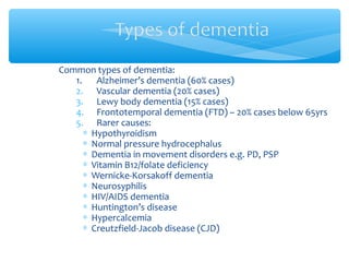 Common types of dementia:
1. Alzheimer’s dementia (60% cases)
2. Vascular dementia (20% cases)
3. Lewy body dementia (15% cases)
4. Frontotemporal dementia (FTD) – 20% cases below 65yrs
5. Rarer causes:
∗ Hypothyroidism
∗ Normal pressure hydrocephalus
∗ Dementia in movement disorders e.g. PD, PSP
∗ Vitamin B12/folate deficiency
∗ Wernicke-Korsakoff dementia
∗ Neurosyphilis
∗ HIV/AIDS dementia
∗ Huntington’s disease
∗ Hypercalcemia
∗ Creutzfield-Jacob disease (CJD)
 