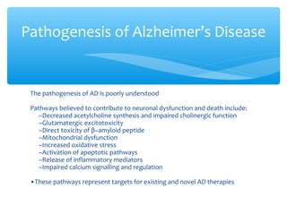 The pathogenesis of AD is poorly understood
Pathways believed to contribute to neuronal dysfunction and death include:
–Decreased acetylcholine synthesis and impaired cholinergic function
–Glutamatergic excitotoxicity
–Direct toxicity of β−amyloid peptide
–Mitochondrial dysfunction
–Increased oxidative stress
–Activation of apoptotic pathways
–Release of inflammatory mediators
–Impaired calcium signalling and regulation
•These pathways represent targets for existing and novel AD therapies
Pathogenesis of Alzheimer’s Disease
 