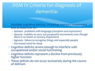 ∗ Multiple cognitive deficits, including memory impairment
and at least one of:
∗ Aphasia - problems with language (receptive and expressive)
∗ Apraxia - inability to carry out purposeful movements even though
there is no motor or sensory impairment
∗ Agnosia - failure to recognise things and especially people
∗ Decreased need for sleep
∗ Cognitive deficits severe enough to interfere with
occupational and/or social functioning
∗ Cognitive deficits represent a decline from previously
higher function
∗ These deficits do not occur exclusively during the course
of delirium
DSM IV Criteria for diagnosis of
dementia:
 