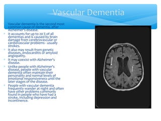 ∗ Vascular dementia is the second most
common cause of dementia, after
Alzheimer's disease.
∗ It accounts for up to 20 % of all
dementias and is caused by brain
damage from cerebrovascular or
cardiovascular problems - usually
strokes.
∗ It also may result from genetic
diseases, endocarditis or amyloid
angiopathy.
∗ It may coexist with Alzheimer's
disease.
∗ Unlike people with Alzheimer's
disease, people with vascular
dementia often maintain their
personality and normal levels of
emotional responsiveness until the
later stages of the disease.
∗ People with vascular dementia
frequently wander at night and often
have other problems commonly
found in people who have had a
stroke, including depression and
incontinence.
 