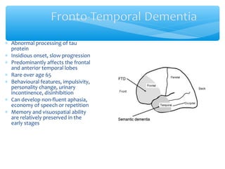 ∗ Abnormal processing of tau
protein
∗ Insidious onset, slow progression
∗ Predominantly affects the frontal
and anterior temporal lobes
∗ Rare over age 65
∗ Behavioural features, impulsivity,
personality change, urinary
incontinence, disinhibition
∗ Can develop non-fluent aphasia,
economy of speech or repetition
∗ Memory and visuospatial ability
are relatively preserved in the
early stages
 