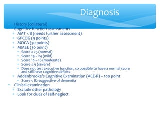 • History (collateral)
• Cognitive function assessments
∗ AMT < 8 (needs further assessment)
∗ GPCOG (9 points)
∗ MOCA (30 points)
∗ MMSE (30 point)
• Score ≥ 25 (normal)
• Score 19 – 24 (mild)
• Score 10 – 18 (moderate)
• Score ≤ 9 (severe)
• Does not test executive function, so possible to have a normal score
and still have cognitive deficits
∗ Addenbrooke’s Cognitive Examination (ACE-R) – 100 point
• Score < 82 suggestive of dementia
• Clinical examination
∗ Exclude other pathology
∗ Look for clues of self-neglect
Diagnosis
 