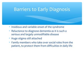 ∗ Insidious and variable onset of the syndrome
∗ Reluctance to diagnose dementia as it is such a
serious and largely unmodifiable disease
∗ Huge stigma still attached
∗ Family members who take over social roles from the
patient, to protect them from difficulties in daily life
Barriers to Early Diagnosis
 