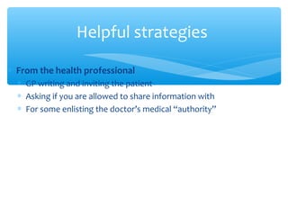 ∗ From the health professional
∗ GP writing and inviting the patient
∗ Asking if you are allowed to share information with
∗ For some enlisting the doctor’s medical “authority”
Helpful strategies
 