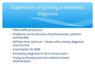 ∗ Often difficult process
∗ Problems can be because of professionals, patients
and families
∗ Still less than 50% ever – those with a timely diagnosis
must be less
∗ Even harder for BME
∗ Increasing diagnosis in UK in recent years
∗ Trying to develop and test evidence based
interventions
Experience of gaining a dementia
diagnosis
 