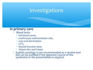 In primary care
∗ Blood tests:
∗ full blood count,
∗ erythrocyte sedimentation rate,
∗ urea and electrolytes
∗ LFTs,
∗ thyroid function tests
∗ Vitamin B12 and Folate
∗ Syphilis serology is not recommended as a routine test
but can be justified if the apparent course of the
syndrome or the presentation is atypical.
Investigations
 